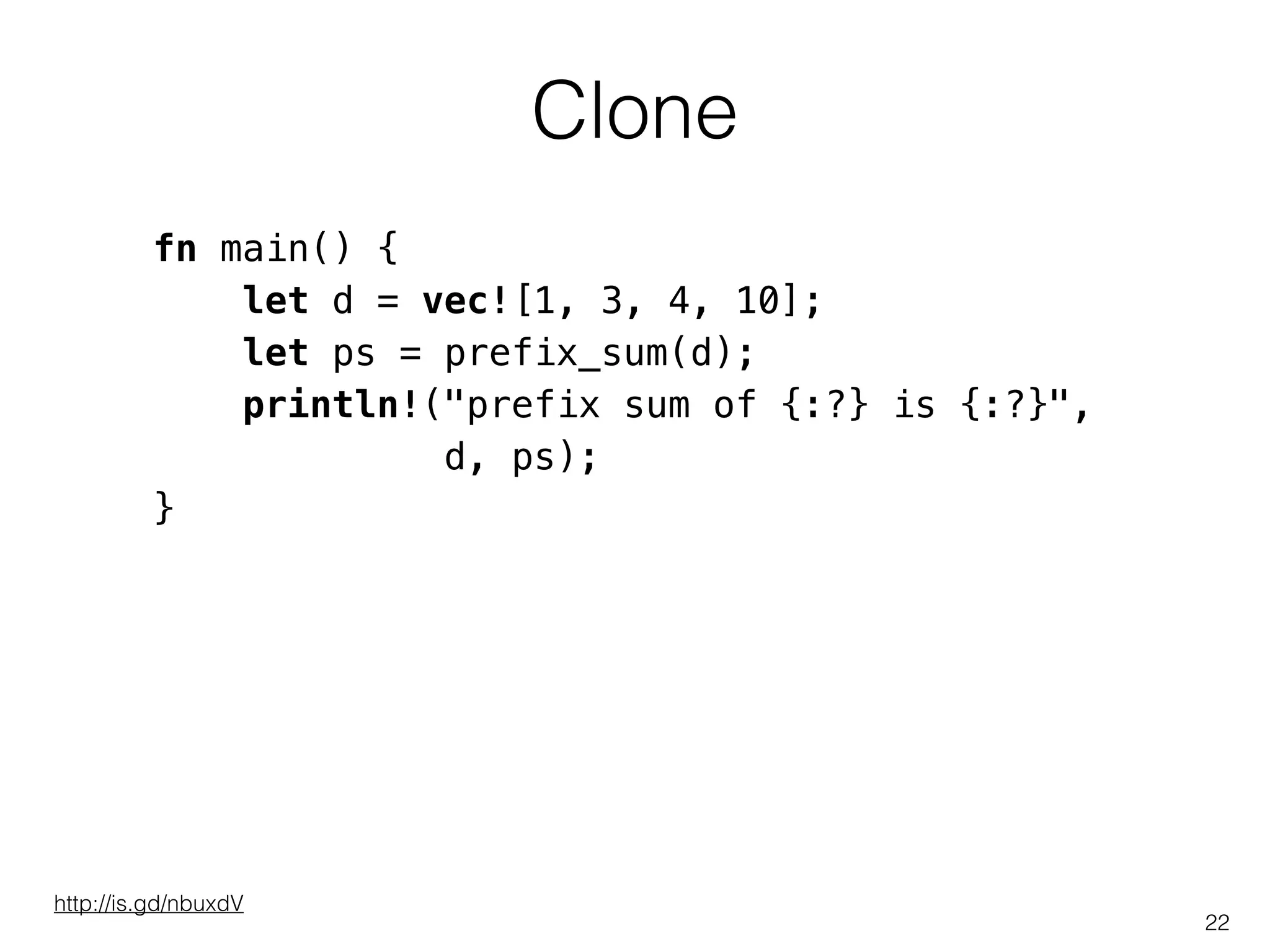 Clone
22
fn main() {
let d = vec![1, 3, 4, 10];
let ps = prefix_sum(d);
println!("prefix sum of {:?} is {:?}",
d, ps);
}
http://is.gd/nbuxdV
 