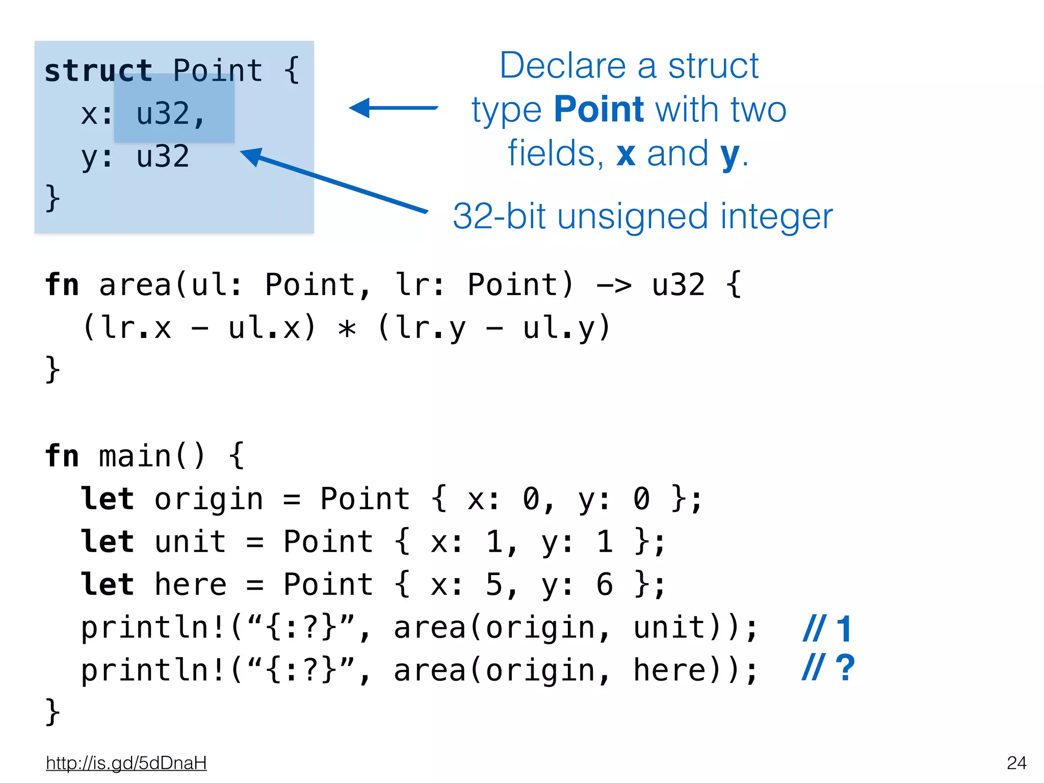 24
struct Point {
x: u32,
y: u32
}
!
fn area(ul: Point, lr: Point) -> u32 {
(lr.x - ul.x) * (lr.y - ul.y)
}
!
fn main() {
let origin = Point { x: 0, y: 0 };
let unit = Point { x: 1, y: 1 };
let here = Point { x: 5, y: 6 };
println!(“{:?}”, area(origin, unit));
println!(“{:?}”, area(origin, here));
}
Declare a struct
type Point with two
ﬁelds, x and y.
// 1
// ?
http://is.gd/5dDnaH
32-bit unsigned integer
 
