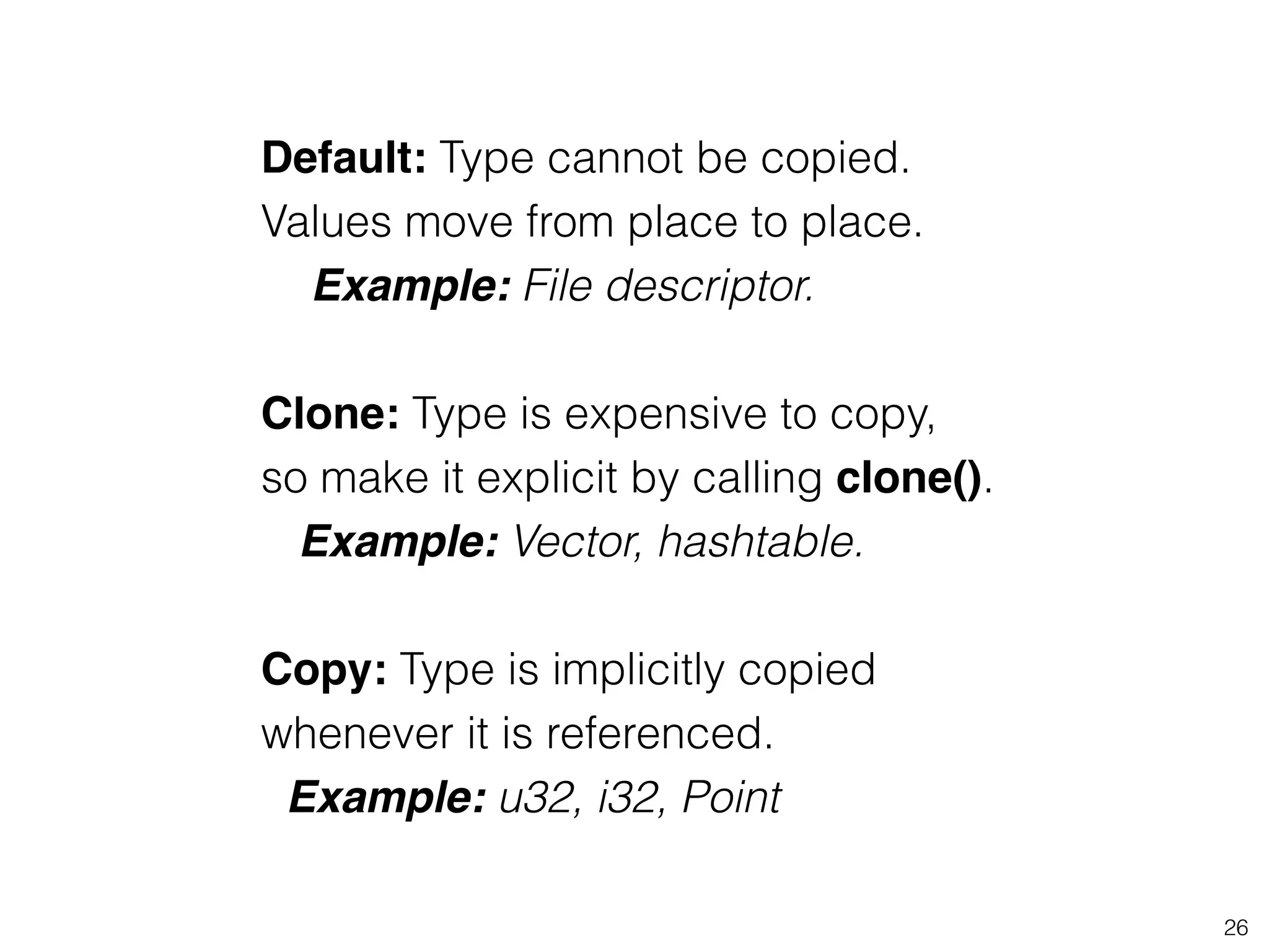 26
Default: Type cannot be copied.
Values move from place to place.
Example: File descriptor.
!
Clone: Type is expensive to copy,
so make it explicit by calling clone().
Example: Vector, hashtable.!
!
Copy: Type is implicitly copied
whenever it is referenced.
Example: u32, i32, Point
 
