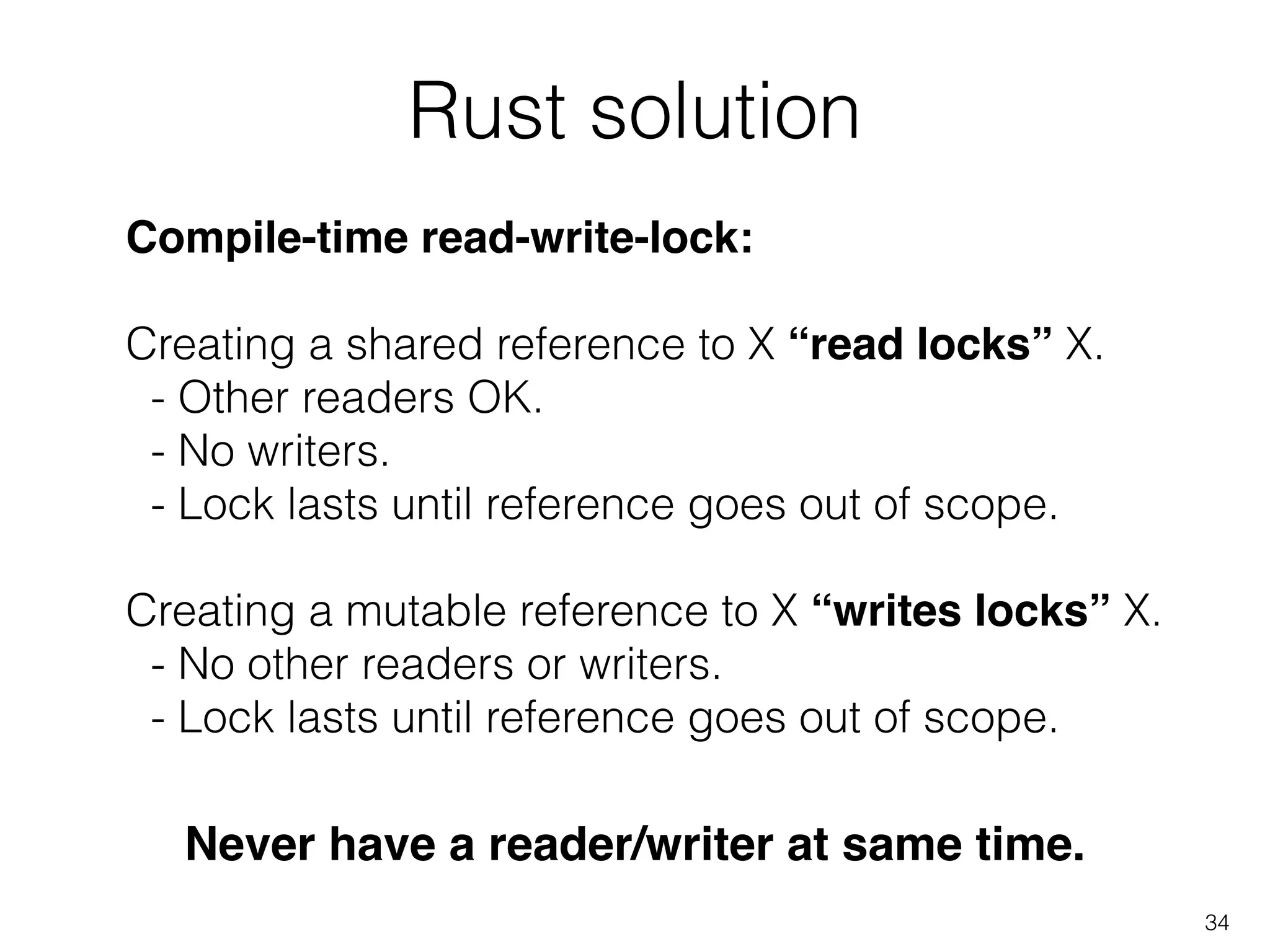 Rust solution
34
Compile-time read-write-lock:!
!
Creating a shared reference to X “read locks” X.
- Other readers OK.
- No writers.
- Lock lasts until reference goes out of scope.
!
Creating a mutable reference to X “writes locks” X.
- No other readers or writers.
- Lock lasts until reference goes out of scope.
Never have a reader/writer at same time.
 