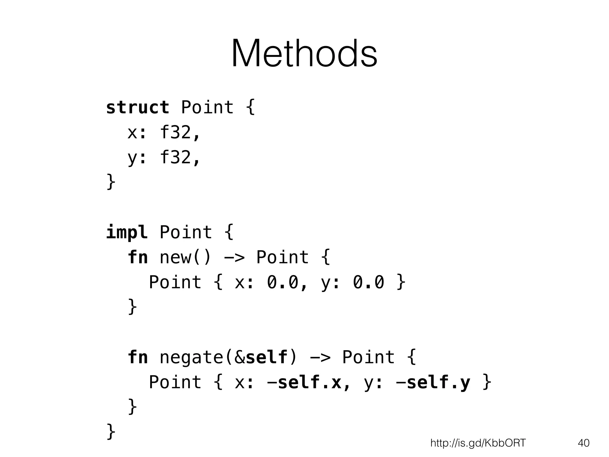 Methods
40
struct Point {
x: f32,
y: f32,
}
!
impl Point {
fn new() -> Point {
Point { x: 0.0, y: 0.0 }
}
!
fn negate(&self) -> Point {
Point { x: -self.x, y: -self.y }
}
} http://is.gd/KbbORT
 