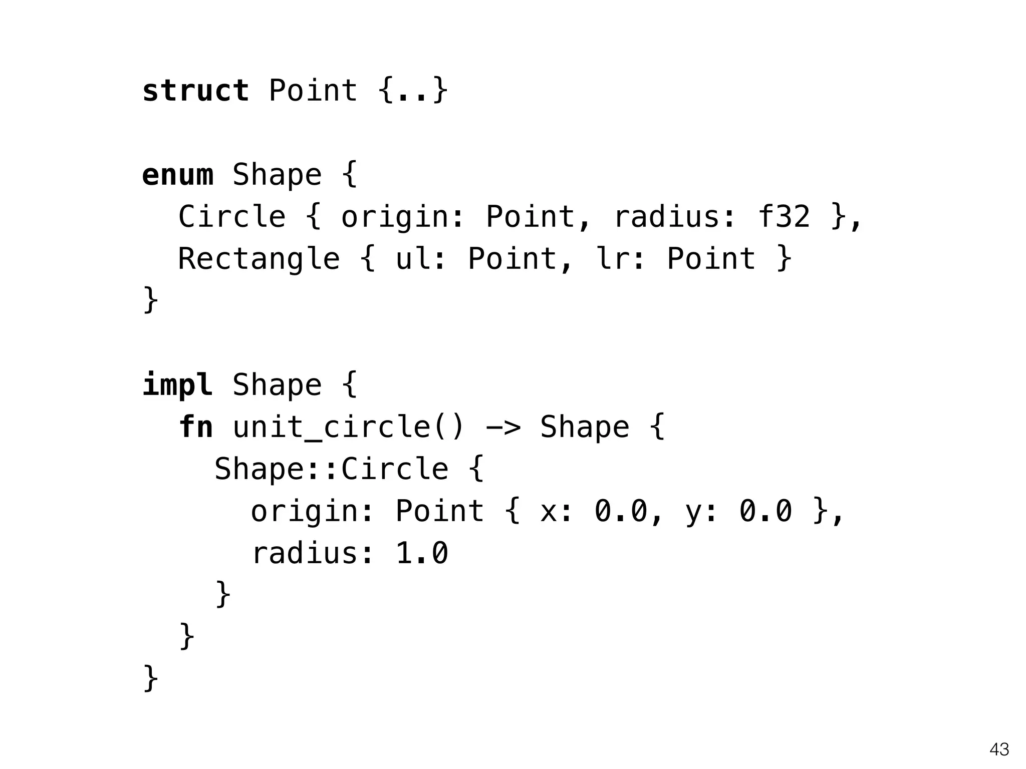 43
struct Point {..}
!
enum Shape {
Circle { origin: Point, radius: f32 },
Rectangle { ul: Point, lr: Point }
}
!
impl Shape {
fn unit_circle() -> Shape {
Shape::Circle {
origin: Point { x: 0.0, y: 0.0 },
radius: 1.0
}
}
}
 