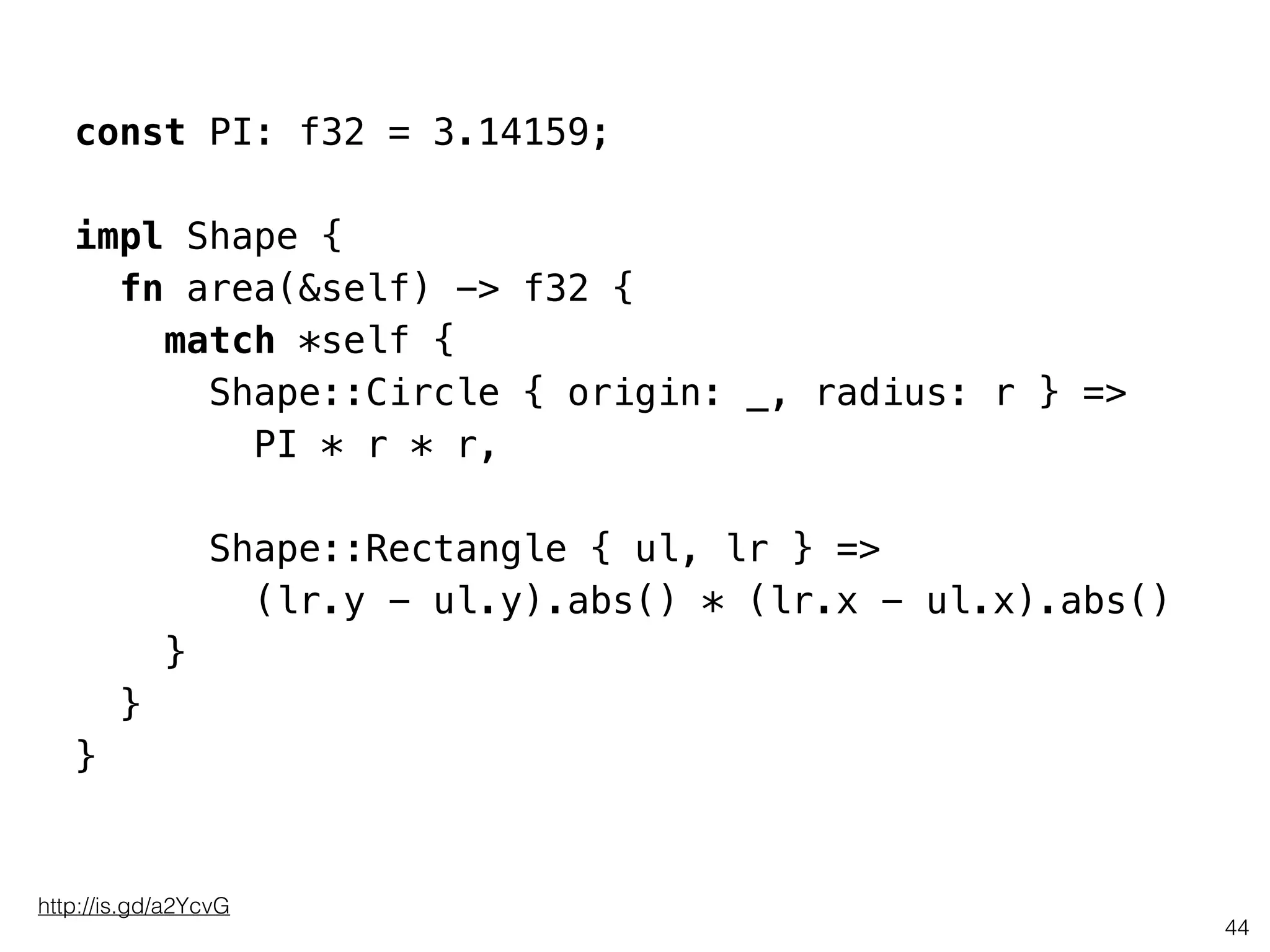 const PI: f32 = 3.14159;
impl Shape {
fn area(&self) -> f32 {
match *self {
Shape::Circle { origin: _, radius: r } =>
PI * r * r,
!
Shape::Rectangle { ul, lr } =>
(lr.y - ul.y).abs() * (lr.x - ul.x).abs()
}
}
}
44
http://is.gd/a2YcvG
 