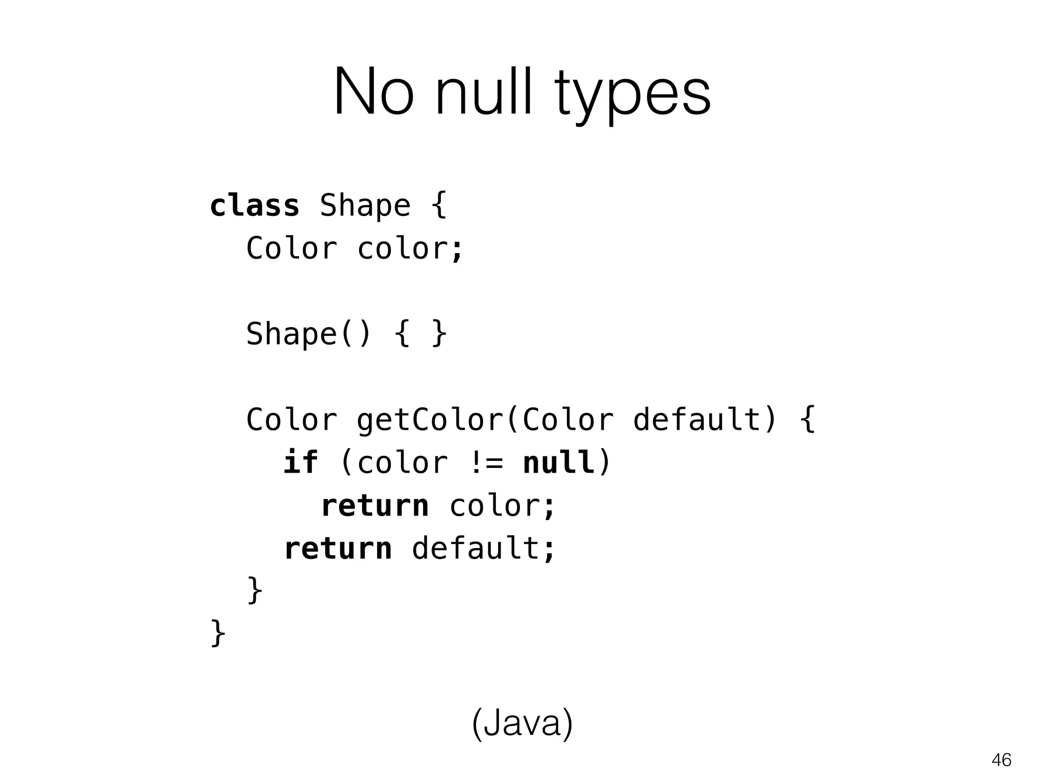 No null types
46
class Shape {
Color color;
!
Shape() { }
!
Color getColor(Color default) {
if (color != null)
return color;
return default;
}
}
(Java)
 