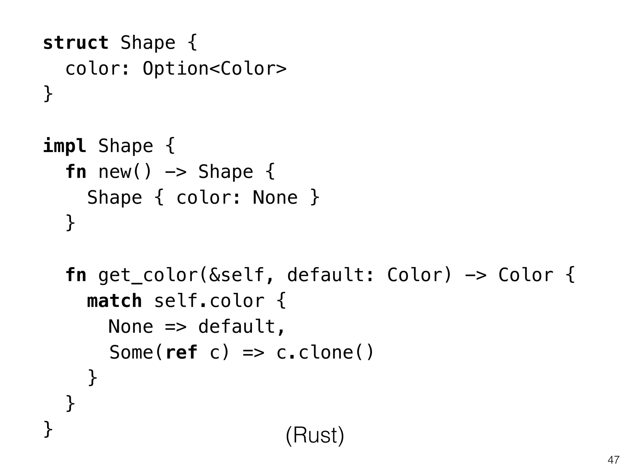 47
struct Shape {
color: Option<Color>
}
!
impl Shape {
fn new() -> Shape {
Shape { color: None }
}
!
fn get_color(&self, default: Color) -> Color {
match self.color {
None => default,
Some(ref c) => c.clone()
}
}
} (Rust)
 
