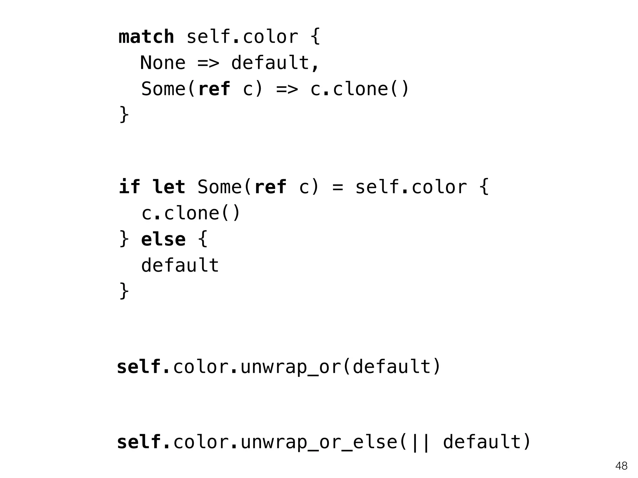 48
match self.color {
None => default,
Some(ref c) => c.clone()
}
if let Some(ref c) = self.color {
c.clone()
} else {
default
}
self.color.unwrap_or(default)
self.color.unwrap_or_else(|| default)
 