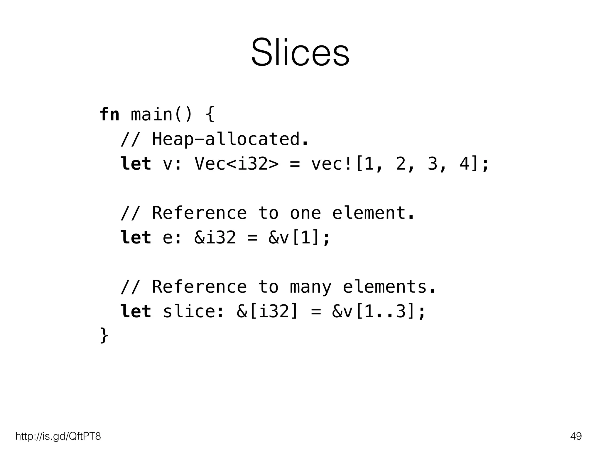 Slices
49
fn main() {
// Heap-allocated.
let v: Vec<i32> = vec![1, 2, 3, 4];
!
// Reference to one element.
let e: &i32 = &v[1];
!
// Reference to many elements.
let slice: &[i32] = &v[1..3];
}
http://is.gd/QftPT8
 