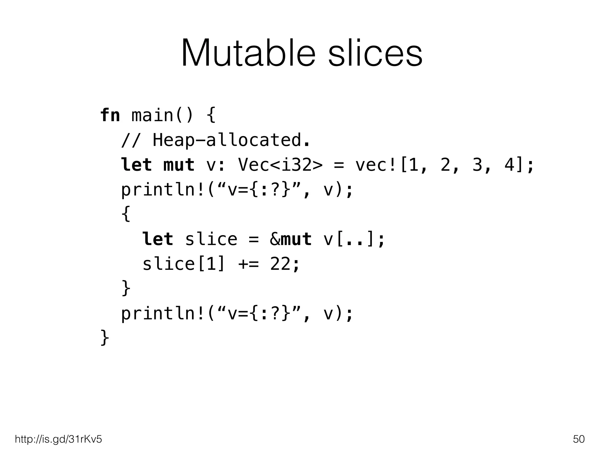 Mutable slices
50
fn main() {
// Heap-allocated.
let mut v: Vec<i32> = vec![1, 2, 3, 4];
println!(“v={:?}”, v);
{
let slice = &mut v[..];
slice[1] += 22;
}
println!(“v={:?}”, v);
}
http://is.gd/31rKv5
 