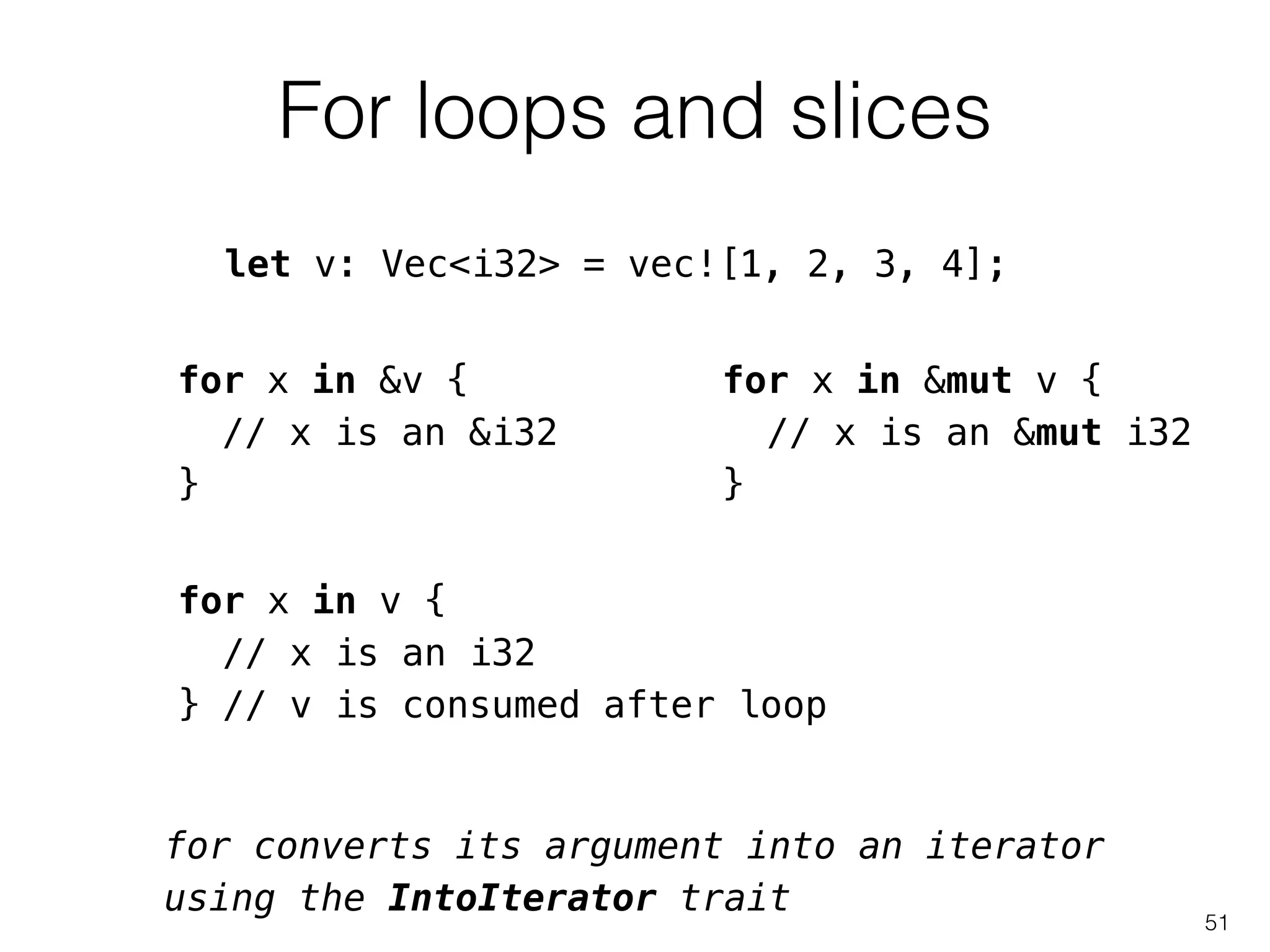 For loops and slices
51
for x in &v {
// x is an &i32
}
let v: Vec<i32> = vec![1, 2, 3, 4];
for x in &mut v {
// x is an &mut i32
}
for x in v {
// x is an i32
} // v is consumed after loop
for converts its argument into an iterator
using the IntoIterator trait
 