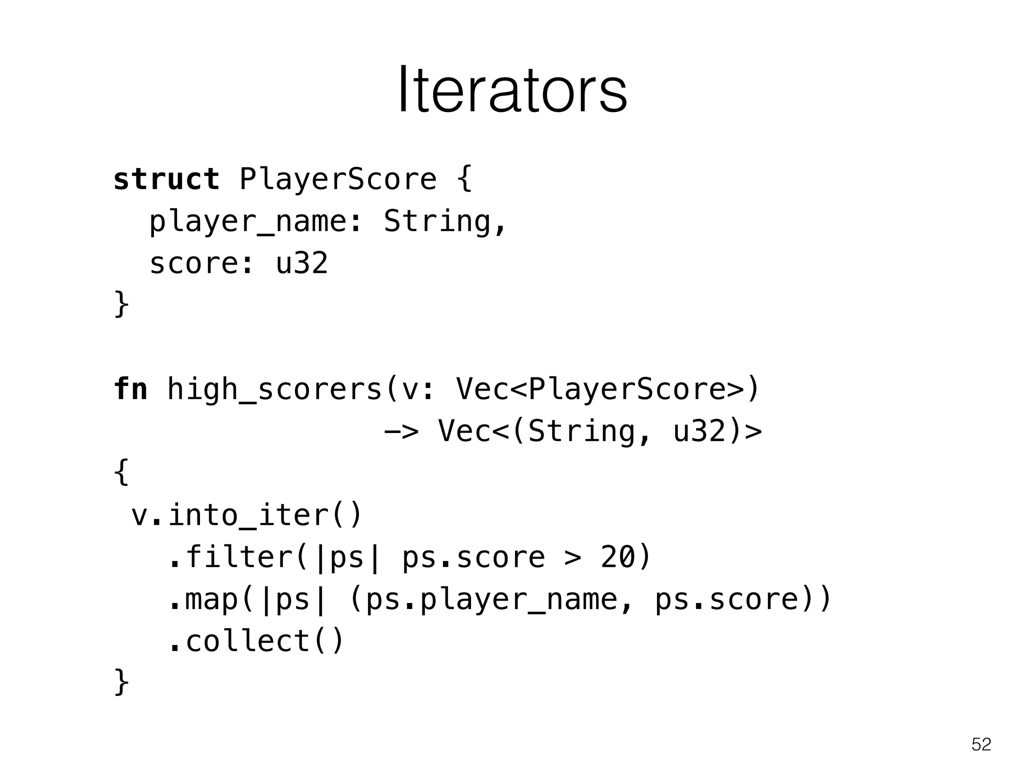 Iterators
52
struct PlayerScore {
player_name: String,
score: u32
}
!
fn high_scorers(v: Vec<PlayerScore>)
-> Vec<(String, u32)>
{
v.into_iter()
.filter(|ps| ps.score > 20)
.map(|ps| (ps.player_name, ps.score))
.collect()
}
 
