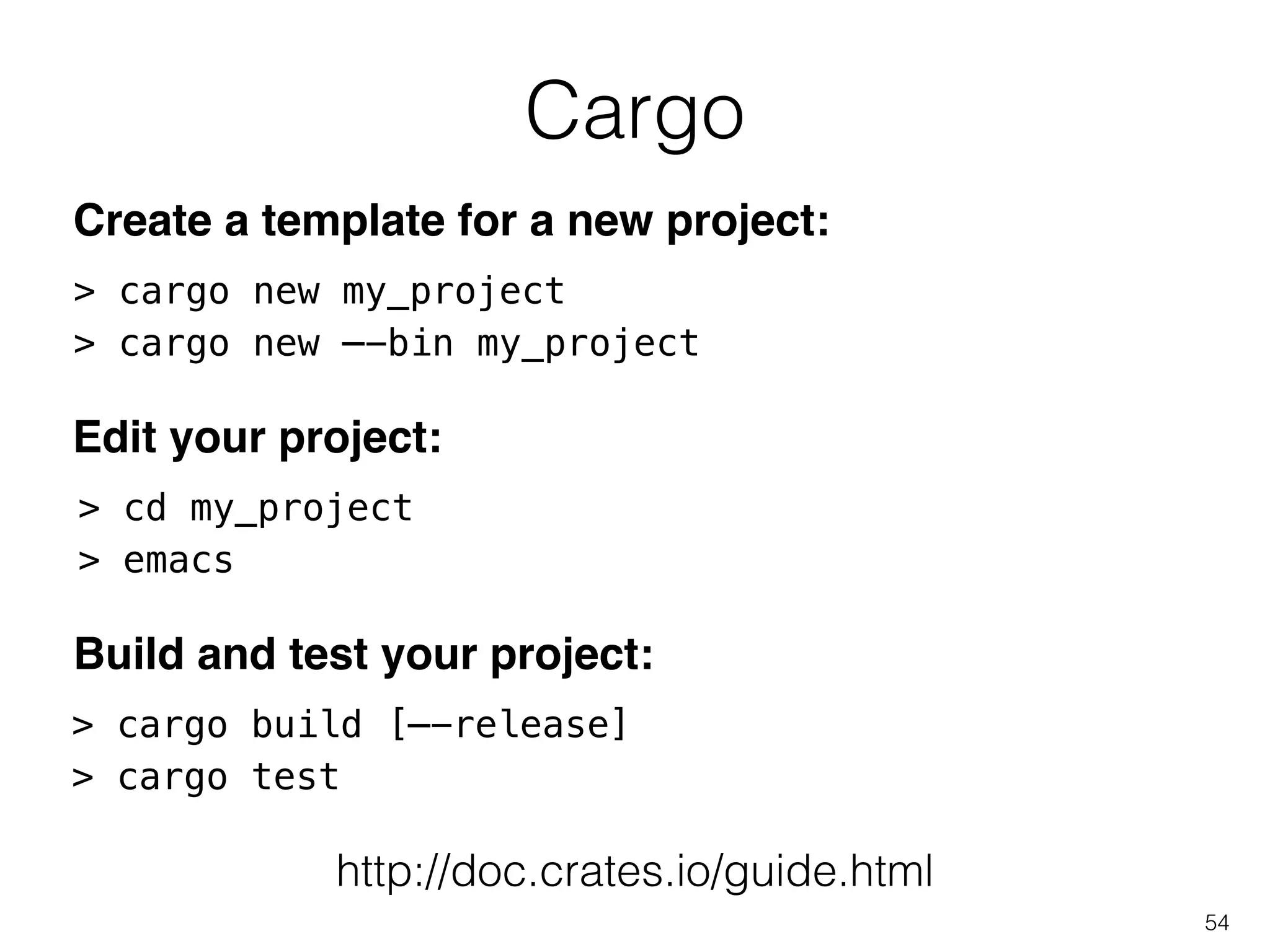 Cargo
54
> cargo new my_project
> cargo new —-bin my_project
> cd my_project
> emacs
Create a template for a new project:
Edit your project:
> cargo build [—-release]
> cargo test
Build and test your project:
http://doc.crates.io/guide.html
 