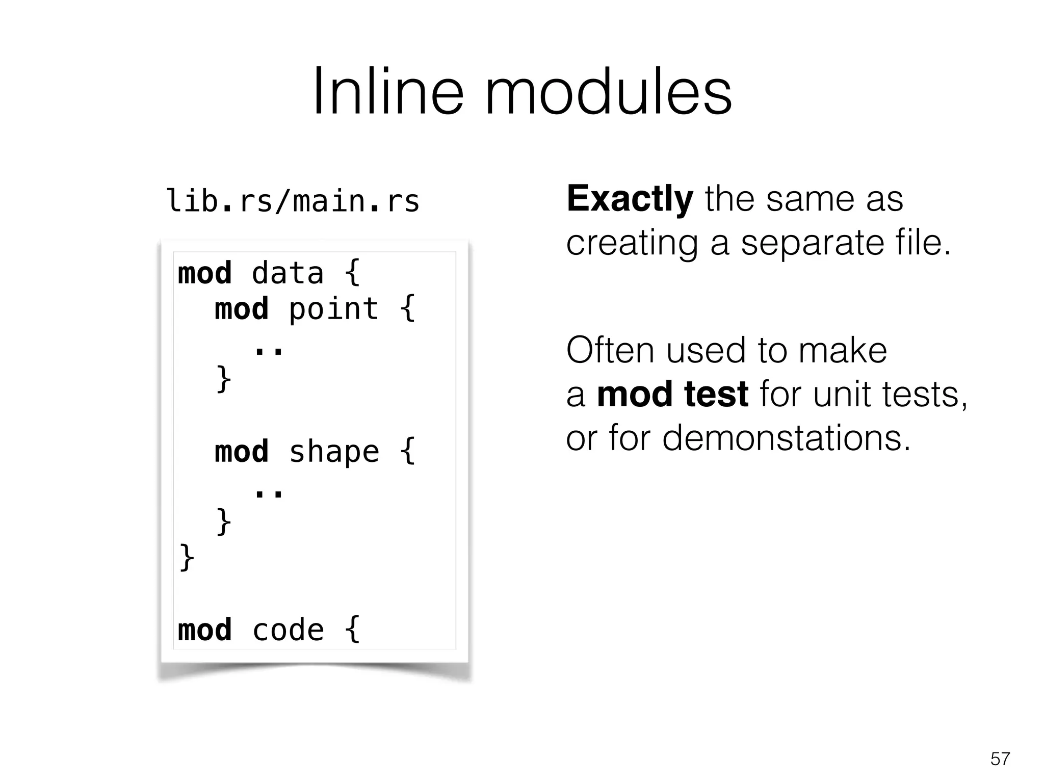 Often used to make
a mod test for unit tests,
or for demonstations.
Inline modules
57
mod data {
mod point {
..
}
!
mod shape {
..
}
}
!
mod code {
lib.rs/main.rs Exactly the same as
creating a separate ﬁle.
 