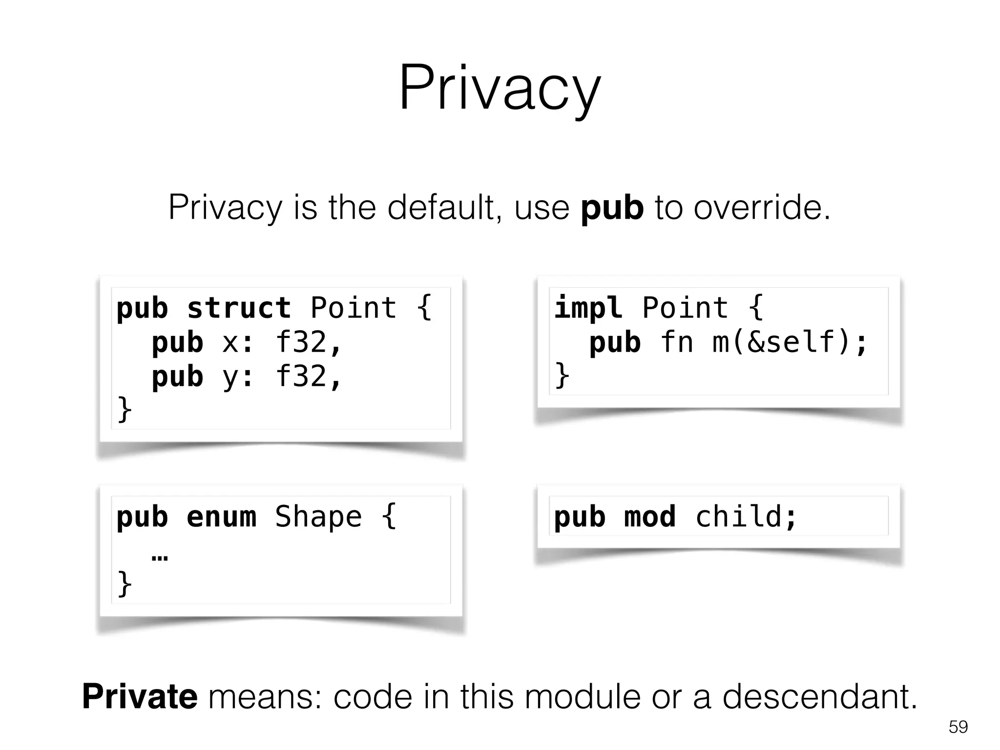 Privacy
59
Privacy is the default, use pub to override.
pub struct Point {
pub x: f32,
pub y: f32,
}
impl Point {
pub fn m(&self);
}
pub enum Shape {
…
}
pub mod child;
Private means: code in this module or a descendant.
 