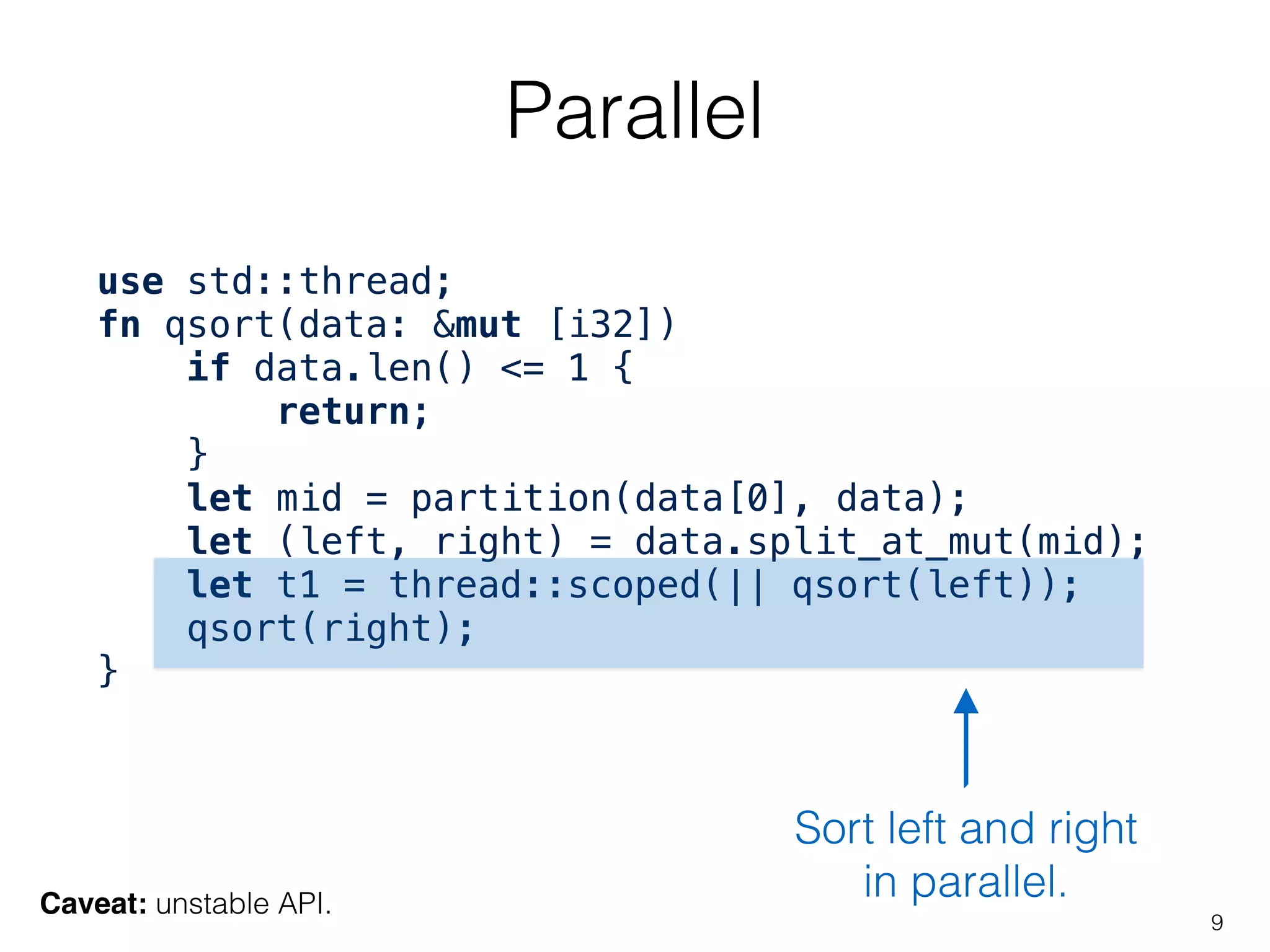 Parallel
9
use std::thread;
fn qsort(data: &mut [i32])
if data.len() <= 1 {
return;
}
let mid = partition(data[0], data);
let (left, right) = data.split_at_mut(mid);
let t1 = thread::scoped(|| qsort(left));
qsort(right);
}
Sort left and right
in parallel.Caveat: unstable API.
 