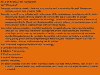 FIELD OF INFORMATION TECHNOLOGY 
WHY IT industry? 
Computer maintenance service, database programming, web programming, Network Management 
training programs were prepared fields. 
Education in the IT sector in Turkey, with the beginning of the preparation of these branches in the sector 
of continuing education training programs to overcome the gap is expected to be a major 
undertaking. Areas under the Information Technology Curriculum Framework MEGEP preparation of 
expert working for the Ministry of Education and the teachers, industry representatives, experts and 
professionals in the field in collaboration with universities studied. 
Information technology sector at the global level due to the rapidly changing market and competitive 
conditions in a continuous and dynamic development. Due to these features, the information 
technologies sector, attracting the attention of nearby countries as a strategic industry, and special 
plans for this sector is made by the states. Competition in this sector, particularly in a globalizing 
rapidly gaining greater density and protecting and improving the competitiveness of this sector for 
industrialized countries are implementing specific policies. 
Area Framework Programme for Information Technology; 
1 Computer Technical Service, 
2 Database Programming, 
3 Web Programming, 
4 network Management 
Branches are located. 
Our school is located within the field of Information Technology WEB PROGRAMMING each branch of the 
2006-2007 academic school year, has been opened since, under this branch specialization of students 
is provided. 
 