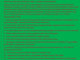 • GRAPHICS AND PHOTOGRAPHY AREA / GRAPHIC DEPARTMENT 
• Today, in every field of scientific, technological, cultural and economic developments 
affecting all sectors, and this is closely related to vocational training naturally. Audio-visual 
techniques and media production industry and the rapid technological developments in 
the area directly affects the graphics and photos. The basic function of the graphics and 
the art of photography to convey a message, to introduce a product or a service. 
• FIGURE OBJECTIVES: 
• 1 - graphic design and visual communication factors that are required to participate in the 
basic knowledge, understand the definitions and terms. 
• 2 - the transfer of the field of application of graphic design, students do practical work 
researching the topic they discussed. 
• 3 - receives information on the relationship between graphic arts industry and do research. 
• 4 - Make applications with various graphic production techniques. 
• 5 - uses computer software designed for graphic design. 
• 6 - learn the practical working principles of the advertising sector. 
• 7 - Recognize equipments related to the field of economic gains the habit of using simple, 
which makes maintenance and repair. 
• 8 - artistic, scientific and technological developments and innovations in the habit of 
keeping track of wins. 
• 9 - Time and acquire the habit of using the material cost. 
• 10 - Applications of group work, cooperation, dialogue acquire the habit. 
• 11 - instead of to the right of criticism, the habit of being open to criticism is the winner. 
 