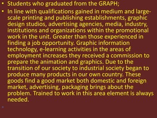 • Students who graduated from the GRAPH; 
• In line with qualifications gained in medium and large-scale 
printing and publishing establishments, graphic 
design studios, advertising agencies, media, industry, 
institutions and organizations within the promotional 
work in the unit. Greater than those experienced in 
finding a job opportunity. Graphic information 
technology, e-learning activities in the areas of 
employment increases they received a commission to 
prepare the animation and graphics. Due to the 
transition of our society to industrial society began to 
produce many products in our own country. These 
goods find a good market both domestic and foreign 
market, advertising, packaging brings about the 
problem. Trained to work in this area element is always 
needed. 
• 
 