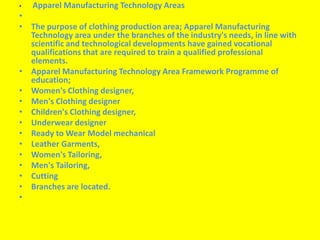 • Apparel Manufacturing Technology Areas 
• 
• The purpose of clothing production area; Apparel Manufacturing 
Technology area under the branches of the industry's needs, in line with 
scientific and technological developments have gained vocational 
qualifications that are required to train a qualified professional 
elements. 
• Apparel Manufacturing Technology Area Framework Programme of 
education; 
• Women's Clothing designer, 
• Men's Clothing designer 
• Children's Clothing designer, 
• Underwear designer 
• Ready toWear Model mechanical 
• Leather Garments, 
• Women's Tailoring, 
• Men's Tailoring, 
• Cutting 
• Branches are located. 
• 
 