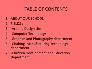 TABLE OF CONTENTS 
1. ABOUT OUR SCHOOL 
2. FIELDS : 
3. -Art and Design site 
4. -Computer Technology 
5. -Graphics and Photography department 
6. -Clothing Manufacturing Technology 
department 
7. -Children Development and Education 
Department 
 