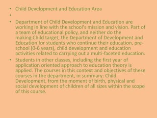 • Child Development and Education Area 
• 
• Department of Child Development and Education are 
working in line with the school's mission and vision. Part of 
a team of educational policy, and neither do the 
making.Child target, the Department of Development and 
Education for students who continue their education, pre-school 
(0-6 years), child development and education 
activities related to carrying out a multi-faceted education. 
• Students in other classes, including the first year of 
application oriented approach to education theory is 
applied. The courses in this context and objectives of these 
courses in the department, in summary: Child 
Development, from the moment of birth, physical and 
social development of children of all sizes within the scope 
of this course. 
 