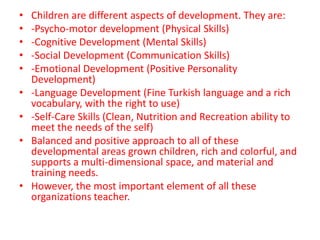 • Children are different aspects of development. They are: 
• -Psycho-motor development (Physical Skills) 
• -Cognitive Development (Mental Skills) 
• -Social Development (Communication Skills) 
• -Emotional Development (Positive Personality 
Development) 
• -Language Development (Fine Turkish language and a rich 
vocabulary, with the right to use) 
• -Self-Care Skills (Clean, Nutrition and Recreation ability to 
meet the needs of the self) 
• Balanced and positive approach to all of these 
developmental areas grown children, rich and colorful, and 
supports a multi-dimensional space, and material and 
training needs. 
• However, the most important element of all these 
organizations teacher. 
 