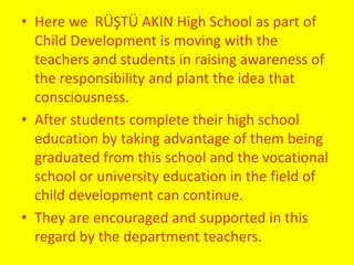 • Here we RÜŞTÜ AKIN High School as part of 
Child Development is moving with the 
teachers and students in raising awareness of 
the responsibility and plant the idea that 
consciousness. 
• After students complete their high school 
education by taking advantage of them being 
graduated from this school and the vocational 
school or university education in the field of 
child development can continue. 
• They are encouraged and supported in this 
regard by the department teachers. 
 