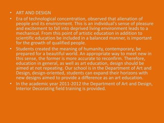 • ART AND DESIGN 
• Era of technological concentration, observed that alienation of 
people and its environment. This is an individual's sense of pleasure 
and excitement to fall into deprived living environment leads to a 
mechanical. From this point of artistic education in addition to 
scientific education be included in a balanced manner, is important 
for the growth of qualified people. 
• Students created the meaning of humanity, contemporary, be 
prepared for a beautiful world. An appropriate way to meet new in 
this sense, the former is more accurate to reconfirm. Therefore, 
education in general, as well as art education, design should be 
aimed at not repeating. Our school is in the Department of Art and 
Design, design-oriented, students can expand their horizons with 
new designs aimed to provide a difference as an art education. 
• In the academic year 2011-2012 the Department of Art and Design, 
Interior Decorating field training is provided. 
 