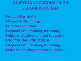 ANATOLİA VOCATIONAL HIGH 
SCHOOL PROGRAM 
Art and Design site 
Computer Technology 
Graphics and Photo 
Apparel Manufacturing Technology 
Children Development and Education 
VOCATIONAL HIGH SCHOOL 
Apparel Manufacturing Technology 
Children Development and Education 
 