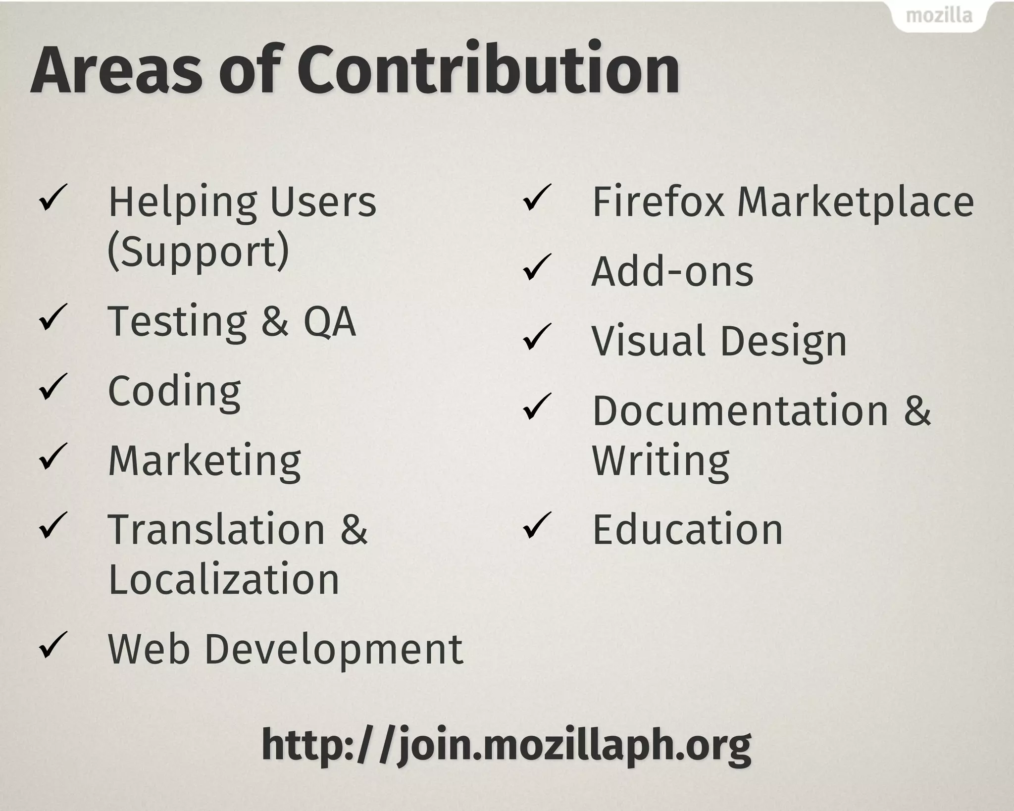 Areas of Contribution
ü Helping Users
(Support)
ü Testing & QA
ü Coding
ü Marketing
ü Translation &
Localization
ü Web Development
ü Firefox Marketplace
ü Add-ons
ü Visual Design
ü Documentation &
Writing
ü Education
http://join.mozillaph.org
 