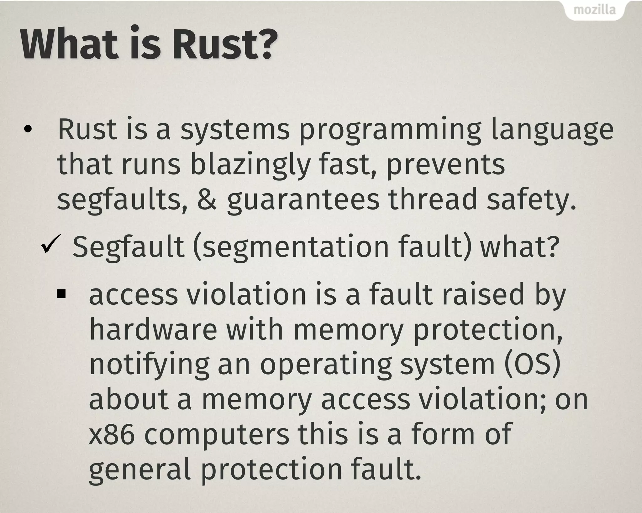 What is Rust?
• Rust is a systems programming language
that runs blazingly fast, prevents
segfaults, & guarantees thread safety.
ü Segfault (segmentation fault) what?
§ access violation is a fault raised by
hardware with memory protection,
notifying an operating system (OS)
about a memory access violation; on
x86 computers this is a form of
general protection fault.
 
