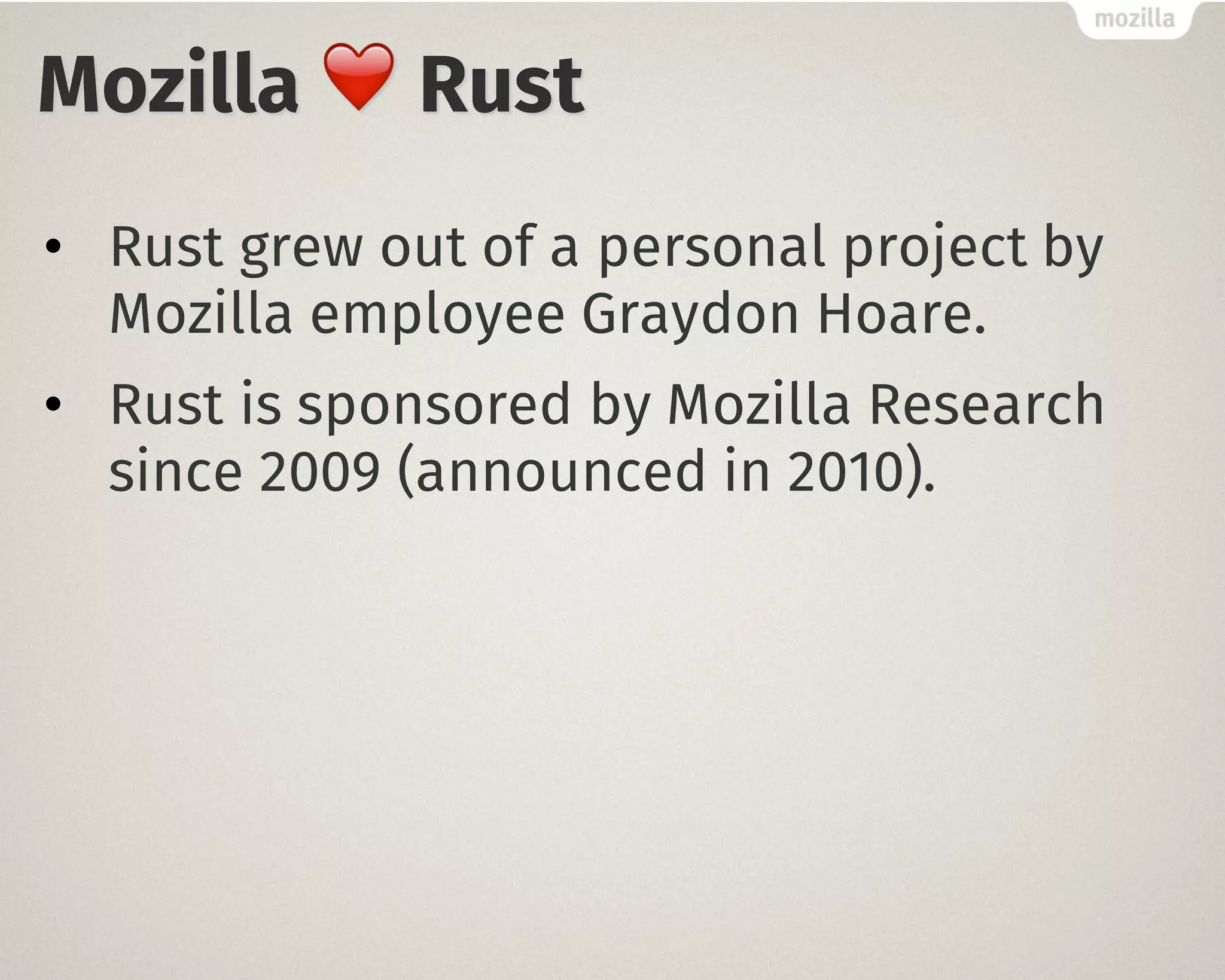 Mozilla ❤️ Rust
• Rust grew out of a personal project by
Mozilla employee Graydon Hoare.
• Rust is sponsored by Mozilla Research
since 2009 (announced in 2010).
 