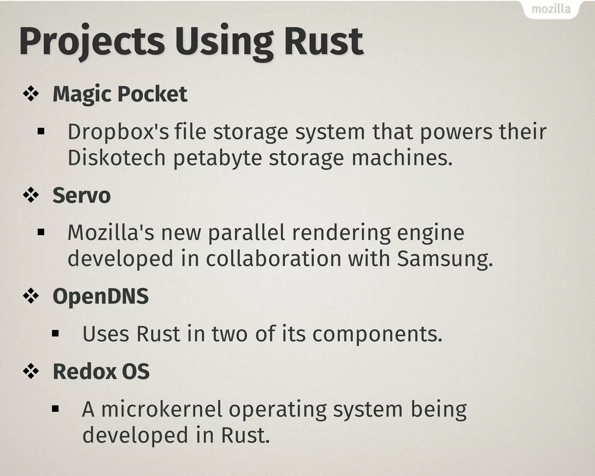 Projects Using Rust
v Magic Pocket
§ Dropbox's file storage system that powers their
Diskotech petabyte storage machines.
v Servo
§ Mozilla's new parallel rendering engine
developed in collaboration with Samsung.
v OpenDNS
§ Uses Rust in two of its components.
v Redox OS
§ A microkernel operating system being
developed in Rust.
 