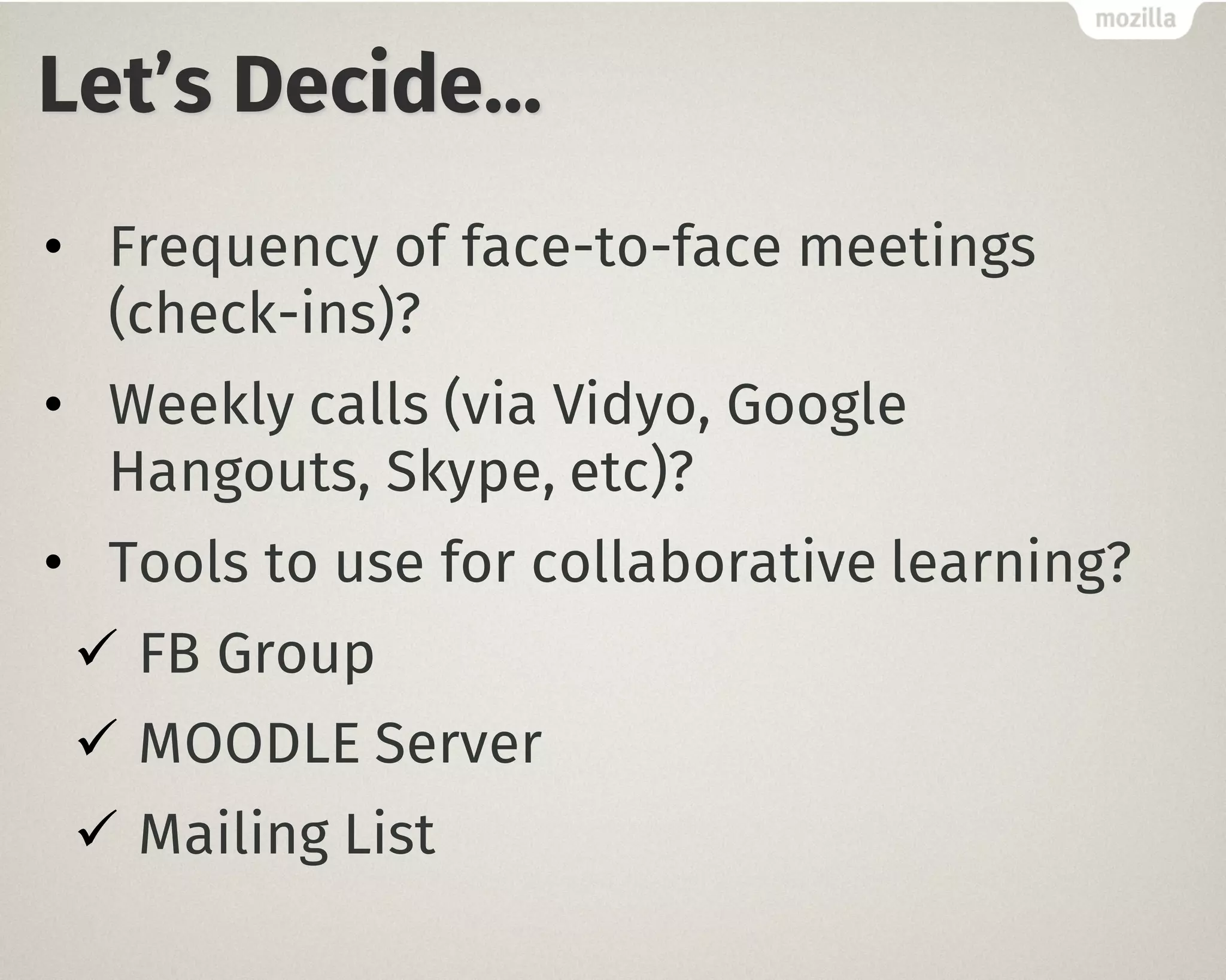 Let’s Decide…
• Frequency of face-to-face meetings
(check-ins)?
• Weekly calls (via Vidyo, Google
Hangouts, Skype, etc)?
• Tools to use for collaborative learning?
ü FB Group
ü MOODLE Server
ü Mailing List
 