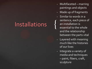 •   Multifaceted – marring
                    paintings and objects
                •   Made up of fragments
                •   Similar to words in a
                    sentence, each piece of
Installations   {   an installation is
                    essential to the whole
                    and the relationship
                    between the parts vital
                •   Layered with meaning
                    much like the histories
                    of our lives
                •   Integrate a variety of
                    media and techniques
                    – paint, fibers, craft,
                    sculpture
 