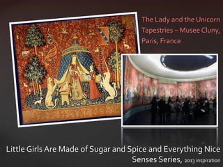 The Lady and the Unicorn
                                          Tapestries – Musee Cluny,
                                          Paris, France




Little Girls Are Made of Sugar and Spice and Everything Nice
                                    Senses Series, 2013 inspiration
 