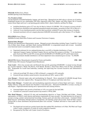 RUSSELL (RUSTY) J. ALBAN                              PAGE TWO               MOBILE 847-682-0676   | RUSTYALBAN@COMCAST.NET




INGEAR, Buffalo Grove, Illinois                                                                                 2005 – 2006
$85MM Sporting Goods Manufacturer

Vice President of Sales
Led development of branded backpacks, luggage, and sports bags. Managed private label sales to a diverse set of retailers.
Established inroads for new relationships with office superstores Office Max, Staples, and Office Depot; Do It Yourself
centers Home Depot and Lowe’s; and sporting goods retailers Dick’s, Sports Authority, and Bass Pro Shops.

         Solidified distribution gains of 27 new skus for Back to School ( $3,500,000 / 70% of category revenue) at Kohl’s.
         Facilitated new distribution and negotiated guaranteed-margin percentages, increasing revenue 10% at Mervyn’s.
         Achieved 14 new distribution points in private label assortment, yielding 85% gross sales increase at Academy.
         Increased assortment with new category placement ($400,000 incremental); grew other business 15% at Shopko.

FELLOWES, Itasca, Illinois                                                                                      2003 – 2005
$600MM Privately Held Office Products and Consumer Electronics Company

Regional Sales Manager
Directed nine Manufacturers Representative groups. Managed account relationships including Target, CompUSA, Circuit
City, K-Mart, Sears, Kroger, and Radio Shack reaching $60,000,000+ in compounded annual sales revenue. Assembled
cross functional teams to accomplish company objectives.

         Negotiated settlement for two underperforming skus; saved 40% of shredder distribution at Target.
         Appointed Category Captain, facilitated Category Review and Deep Dive projects at K-Mart. 33 net distribution
         gains fiscal year 2005 to yield 50% revenue growth ($5,000,000 to $7,500,000) and 45% profit improvement.
         Gained permanent shredder distribution in all Sears department stores annualized gross revenue = $1,500,000.

GILLETTE, Boston, Massachusetts (Acquired by Procter and Gamble)                                                1998 – 2003
$8.4B Fortune 300 Consumer Packaged Goods Manufacturer

Team Leader – Drove key account sales and Duracell share growth, generating $30,000,000+ in annual revenue through
key accounts Schnuck’s, Marsh, Eby-Brown, Fresh Brands, Roundy’s, Nash Finch, Blain’s Farm & Fleet, and Batteries
Plus. Responsible for overall team leadership, coaching, and supervising four Account Executives and Administrative
Assistant.

         Achieved record high 70% shares in 2002 at Schnuck’s, compared to 49% nationally.
         Ensured all team members earned incentive trip and achieved 100%+ quota in 2001.

Area Manager – Directed region sales and merchandising for Duracell. Drove annualized $11,000,000 through Home
Depot Western Great Lakes regional office. Reorganized efforts of 10 employees and broker sales force.

Direct Sales Manager – Founded sales and merchandising organization focused on Home Depot and Long’s. Achieved
Highly Effective rating and selected into President’s Circle both years. Delivered $18,000,000 in revenue covering 25
state Region. Organized national meeting and co-sponsored the sales training initiative.

         Generated highest sales growth in Field Sales at 118% over quota for first half 2000.
         Awarded two consecutive annual incentive trip awards in 1999 & 2000.

Mass Retail Manager – Achieved US sales and merchandising objectives at Target, Wal-Mart and K-Mart. Primary
representative of Oral-B’s retail interests and business requirements for mass accounts. Provided direction for all facets of
account coverage, product and promotional knowledge, business goals and sales/share achievements. Evaluated Gillette
Retail Services’ performance through analysis of proprietary call reporting system and accounts’ Point Of Sales systems.
Utilized IRI to ensure distribution and promotional plans were executed. Feedback delivered to Team Leader and Vice
President.

         Developed and executed new product launch plan that enabled 90% distribution in K-Mart, Wal-Mart and Target
         within 8 weeks, compared to 18 weeks for recent competitive launches.
         Recognized by Wal-Mart with Vendor Award of Excellence.
 