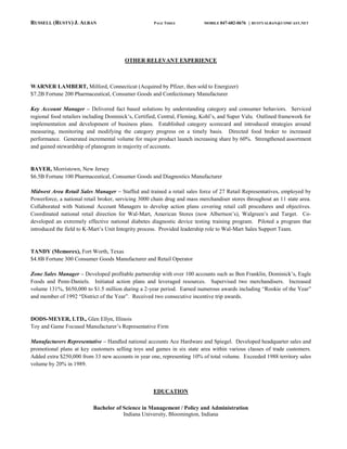 RUSSELL (RUSTY) J. ALBAN                             PAGE THREE           MOBILE 847-682-0676   | RUSTYALBAN@COMCAST.NET




                                        OTHER RELEVANT EXPERIENCE



WARNER LAMBERT, Milford, Connecticut (Acquired by Pfizer, then sold to Energizer)
$7.2B Fortune 200 Pharmaceutical, Consumer Goods and Confectionary Manufacturer

Key Account Manager – Delivered fact based solutions by understanding category and consumer behaviors. Serviced
regional food retailers including Dominick’s, Certified, Central, Fleming, Kohl’s, and Super Valu. Outlined framework for
implementation and development of business plans. Established category scorecard and introduced strategies around
measuring, monitoring and modifying the category progress on a timely basis. Directed food broker to increased
performance. Generated incremental volume for major product launch increasing share by 60%. Strengthened assortment
and gained stewardship of planogram in majority of accounts.


BAYER, Morristown, New Jersey
$6.5B Fortune 100 Pharmaceutical, Consumer Goods and Diagnostics Manufacturer

Midwest Area Retail Sales Manager – Staffed and trained a retail sales force of 27 Retail Representatives, employed by
Powerforce, a national retail broker, servicing 3000 chain drug and mass merchandiser stores throughout an 11 state area.
Collaborated with National Account Managers to develop action plans covering retail call procedures and objectives.
Coordinated national retail direction for Wal-Mart, American Stores (now Albertson’s), Walgreen’s and Target. Co-
developed an extremely effective national diabetes diagnostic device testing training program. Piloted a program that
introduced the field to K-Mart’s Unit Integrity process. Provided leadership role to Wal-Mart Sales Support Team.


TANDY (Memorex), Fort Worth, Texas
$4.8B Fortune 300 Consumer Goods Manufacturer and Retail Operator

Zone Sales Manager – Developed profitable partnership with over 100 accounts such as Ben Franklin, Dominick’s, Eagle
Foods and Penn-Daniels. Initiated action plans and leveraged resources. Supervised two merchandisers. Increased
volume 131%, $650,000 to $1.5 million during a 2-year period. Earned numerous awards including “Rookie of the Year”
and member of 1992 “District of the Year”. Received two consecutive incentive trip awards.


DODS-MEYER, LTD., Glen Ellyn, Illinois
Toy and Game Focused Manufacturer’s Representative Firm

Manufacturers Representative – Handled national accounts Ace Hardware and Spiegel. Developed headquarter sales and
promotional plans at key customers selling toys and games in six state area within various classes of trade customers.
Added extra $250,000 from 33 new accounts in year one, representing 10% of total volume. Exceeded 1988 territory sales
volume by 20% in 1989.



                                                     EDUCATION

                           Bachelor of Science in Management / Policy and Administration
                                       Indiana University, Bloomington, Indiana
 