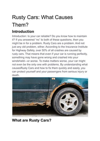 Rusty Cars: What Causes
Them?
Introduction
Introduction: Is your car reliable? Do you know how to maintain
it? If you answered “no” to both of these questions, then you
might be in for a problem. Rusty Cars are a problem. And not
just any old problem, either. According to the Insurance Institute
for Highway Safety, over 50% of all crashes are caused by
rusty cars. That means that even if your car is running perfectly,
something may have gone wrong and crashed into your
windshield—or worse. To make matters worse, your car might
not even be the only one with problems. By understanding what
causesRusty Cars and how to fix them quickly and easily, you
can protect yourself and your passengers from serious injury or
death.
What are Rusty Cars?
 