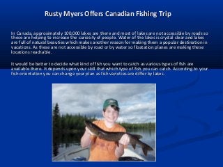 Rusty Myers Offers Canadian Fishing Trip
In Canada, approximately 100,000 lakes are there and most of lakes are not accessible by roads so
these are helping to increase the curiosity of people. Water of the lakes is crystal clear and lakes
are full of natural beauties which makes another reason for making them a popular destination in
vacations. As these are not accessible by road or by water so floatation planes are making these
locations reachable.
It would be better to decide what kind of fish you want to catch as various types of fish are
available there. It depends upon your skill that which type of fish you can catch. According to your
fish orientation you can change your plan as fish varieties are differ by lakes.

 