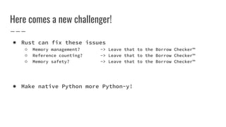 Here comes a new challenger!
● Rust can fix these issues
○ Memory management? -> Leave that to the Borrow Checker™
○ Reference counting? -> Leave that to the Borrow Checker™
○ Memory safety? -> Leave that to the Borrow Checker™
● Make native Python more Python-y!
 