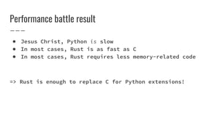 Performance battle result
● Jesus Christ, Python is slow
● In most cases, Rust is as fast as C
● In most cases, Rust requires less memory-related code
=> Rust is enough to replace C for Python extensions!
 
