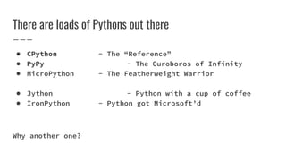 There are loads of Pythons out there
● CPython - The “Reference”
● PyPy - The Ouroboros of Infinity
● MicroPython - The Featherweight Warrior
● Jython - Python with a cup of coffee
● IronPython - Python got Microsoft’d
Why another one?
 