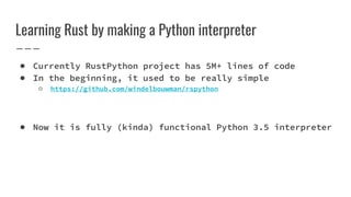 Learning Rust by making a Python interpreter
● Currently RustPython project has 5M+ lines of code
● In the beginning, it used to be really simple
○ https://github.com/windelbouwman/rspython
● Now it is fully (kinda) functional Python 3.5 interpreter
 