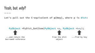 Yeah, but why?
Let’s pull out the C-equivalent of p[key], where p is dict:
PyObject *PyDict_GetItem(PyObject *p, PyObject *key);
From the dict
object
...find by key...and return the
borrowed reference
 