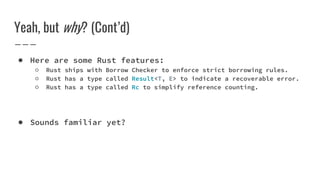 Yeah, but why? (Cont’d)
● Here are some Rust features:
○ Rust ships with Borrow Checker to enforce strict borrowing rules.
○ Rust has a type called Result<T, E> to indicate a recoverable error.
○ Rust has a type called Rc to simplify reference counting.
● Sounds familiar yet?
 