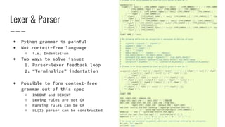 Lexer & Parser
● Python grammar is painful
● Not context-free language
○ i.e. Indentation
● Two ways to solve issue:
1. Parser-lexer feedback loop
2. “Terminalize” indentation
● Possible to form context-free
grammar out of this spec
○ INDENT and DEDENT
○ Lexing rules are not CF
○ Parsing rules can be CF
○ LL(2) parser can be constructed
 