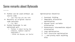 Some remarks about Bytecode
● Python can be used without .py
source code
○ .pyc file has all the info
● Recovery of original source
code possible
○ e.g. DDLC
● Python bytecode is not
optimized well
○ “Python is about having the
simplest, dumbest compiler
imaginable.”
- Guido van Rossum, our Savior
Optimization Checklist
✓ Constant folding
✓ Immutable allocation
optimization
✗ Unused local variable
elimination
✗ Unnecessary intermediate object
elimination
✗ Loop optimization
✗ Tail recursion optimization
✗ ...and pretty much anything
else
 