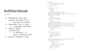 RustPython Bytecode
● RustPython does not
produce bytecode file…
○ Say bye to marshal
● Separated into a crate
○ rustpython-bytecode
● Rather simple
architecture
○ no INPLACE_* or
other advanced stuff
● Massive dispatch loop
 