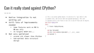Can it really stand against CPython?
● Native integration is not
working yet
● Still lots of improvements
needed
○ Some features work on 🅱️in
🅱️ows only
○ It targets WASM but...
● Not very optimized
○ around x16 slower than CPython
○ Sub-optimal data structure
design
 
