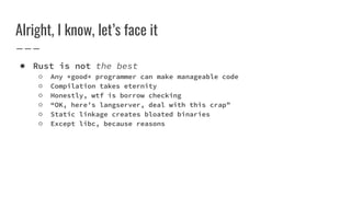 Alright, I know, let’s face it
● Rust is not the best
○ Any *good* programmer can make manageable code
○ Compilation takes eternity
○ Honestly, wtf is borrow checking
○ “OK, here’s langserver, deal with this crap”
○ Static linkage creates bloated binaries
○ Except libc, because reasons
 